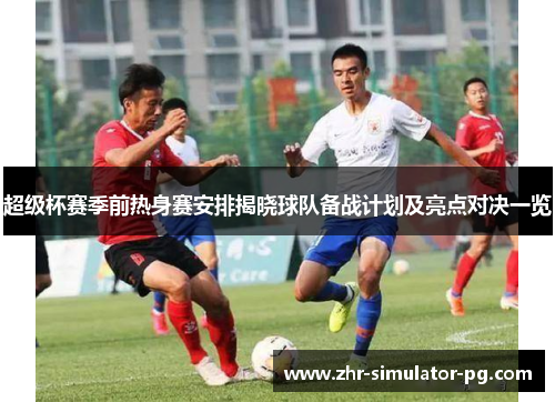 超级杯赛季前热身赛安排揭晓球队备战计划及亮点对决一览