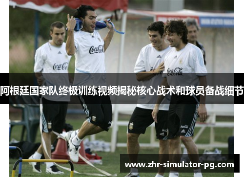 阿根廷国家队终极训练视频揭秘核心战术和球员备战细节