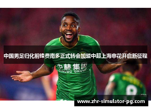 中国男足归化前锋费南多正式转会加盟中超上海申花开启新征程