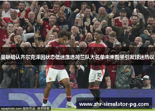 曼联确认齐尔克泽因状态低迷落选荷兰队大名单未来前景引发球迷热议