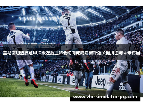 皇马密切追踪意甲顶级左后卫转会动向或成夏窗补强关键拼图与未来布局