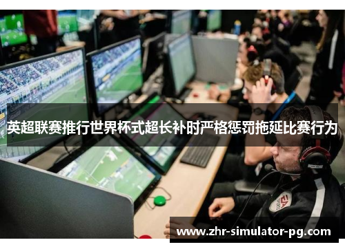 英超联赛推行世界杯式超长补时严格惩罚拖延比赛行为