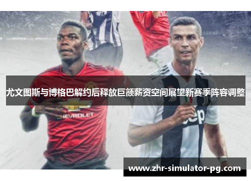 尤文图斯与博格巴解约后释放巨额薪资空间展望新赛季阵容调整
